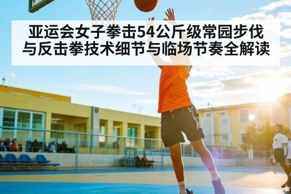 亚运会女子拳击54公斤级常园步伐与反击拳技术细节与临场节奏全解读