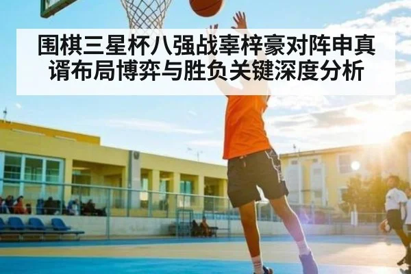 围棋三星杯八强战辜梓豪对阵申真谞布局博弈与胜负关键深度分析