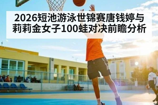 2026短池游泳世锦赛唐钱婷与莉莉金女子100蛙对决前瞻分析
